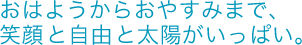 おはようからおやすみまで、笑顔と自由と太陽がいっぱい。